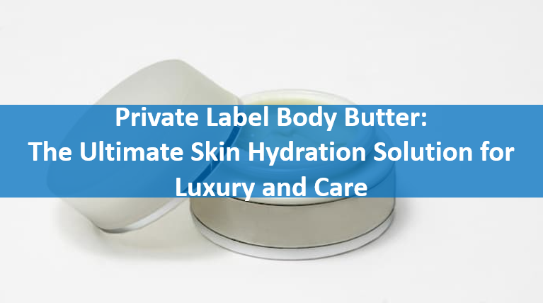 Private Label Body Butter: The Ultimate Skin Hydration Solution for Luxury and Care