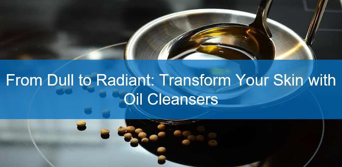 From Dull to Radiant: Transform Your Skin with Oil Cleansers
